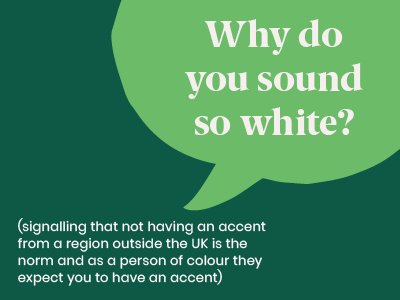 Microagression - saying Why do you sound so white? (signalling that not having an accent from a region outside the UK is the norm and as a person of colour they expect you to have an accent)
